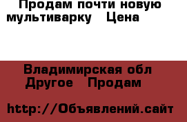 Продам почти новую мультиварку › Цена ­ 2 000 - Владимирская обл. Другое » Продам   